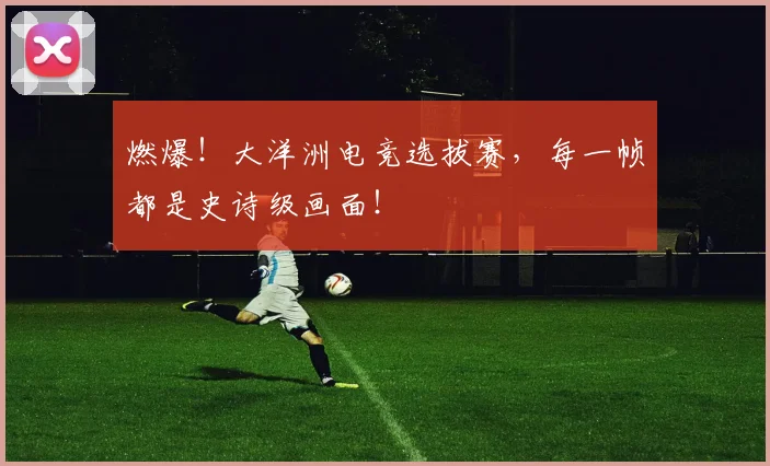燃爆!大洋洲电竞选拔赛,每一帧都是史诗级画面!