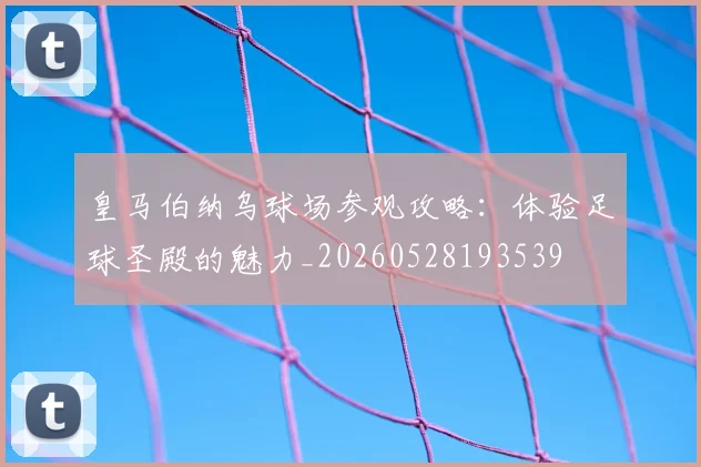 皇马伯纳乌球场参观攻略：体验足球圣殿的魅力_20260528193539