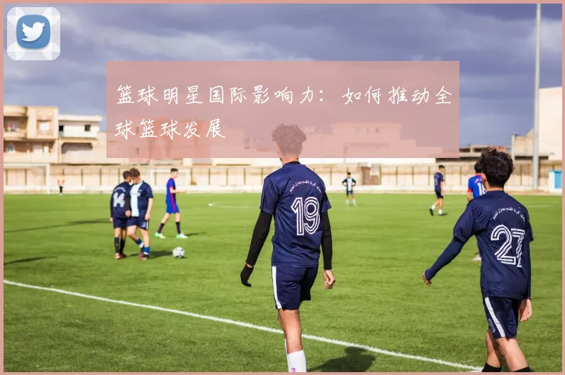 篮球明星国际影响力：如何推动全球篮球发展