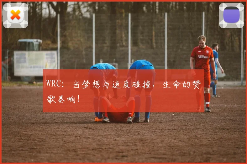 WRC：当梦想与速度碰撞，生命的赞歌奏响！