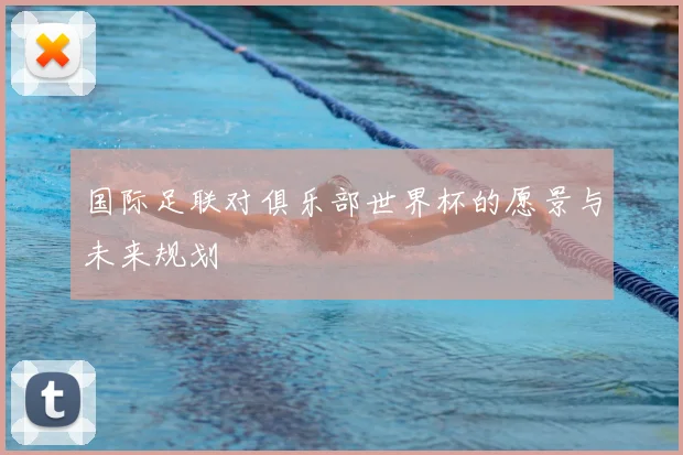 国际足联对俱乐部世界杯的愿景与未来规划